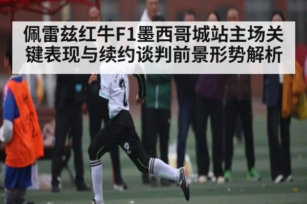 佩雷兹红牛F1墨西哥城站主场关键表现与续约谈判前景形势解析