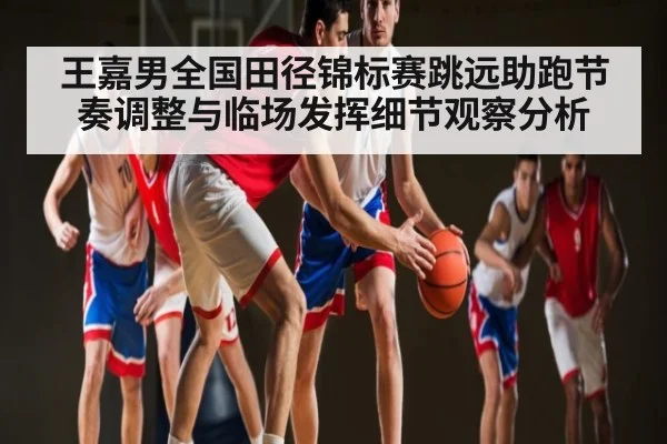 王嘉男全国田径锦标赛跳远助跑节奏调整与临场发挥细节观察分析